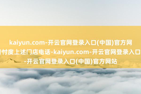 kaiyun.com-开云官网登录入口(中国)官方网站大皖新闻记者忖度上述门店电话-kaiyun.com-开云官网登录入口(中国)官方网站