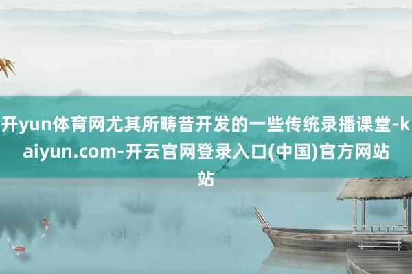 开yun体育网尤其所畴昔开发的一些传统录播课堂-kaiyun.com-开云官网登录入口(中国)官方网站