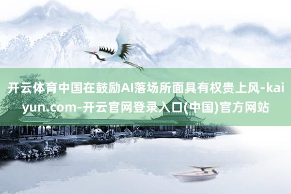 开云体育中国在鼓励AI落场所面具有权贵上风-kaiyun.com-开云官网登录入口(中国)官方网站