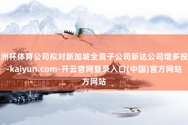 欧洲杯体育公司拟对新加坡全资子公司新达公司增多投资-kaiyun.com-开云官网登录入口(中国)官方网站