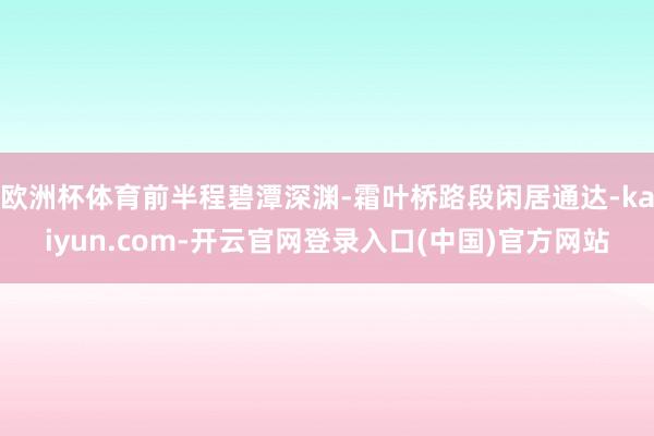 欧洲杯体育前半程碧潭深渊-霜叶桥路段闲居通达-kaiyun.com-开云官网登录入口(中国)官方网站