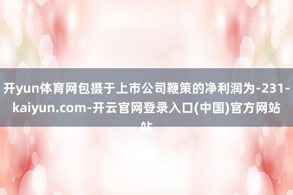 开yun体育网包摄于上市公司鞭策的净利润为-231-kaiyun.com-开云官网登录入口(中国)官方网站