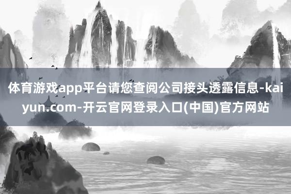 体育游戏app平台请您查阅公司接头透露信息-kaiyun.com-开云官网登录入口(中国)官方网站