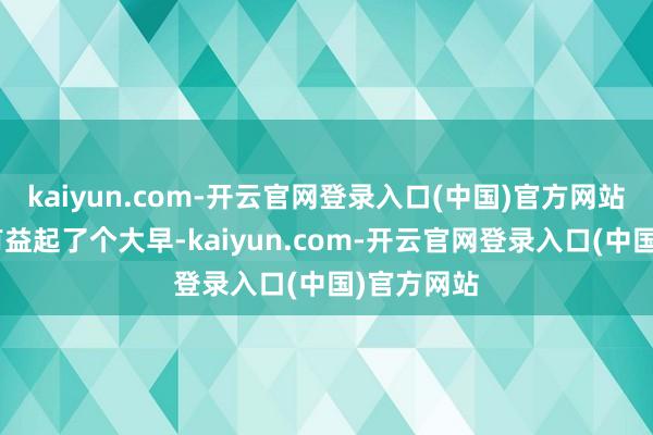 kaiyun.com-开云官网登录入口(中国)官方网站“本年我有益起了个大早-kaiyun.com-开云官网登录入口(中国)官方网站