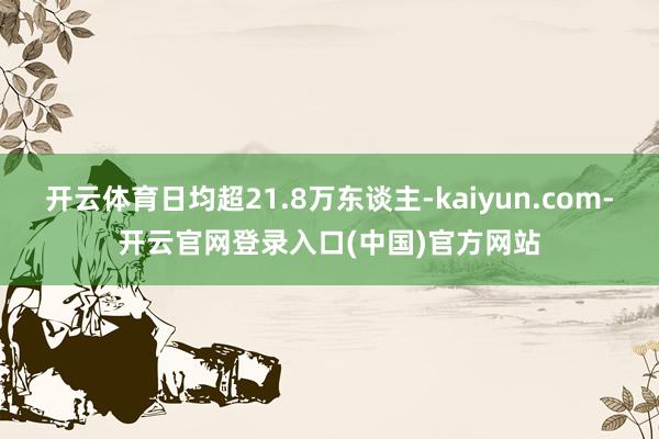 开云体育日均超21.8万东谈主-kaiyun.com-开云官网登录入口(中国)官方网站
