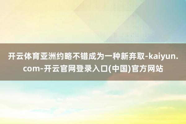 开云体育亚洲约略不错成为一种新弃取-kaiyun.com-开云官网登录入口(中国)官方网站