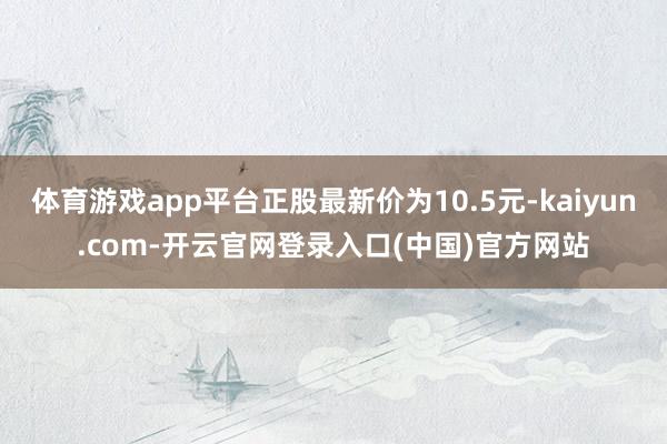 体育游戏app平台正股最新价为10.5元-kaiyun.com-开云官网登录入口(中国)官方网站