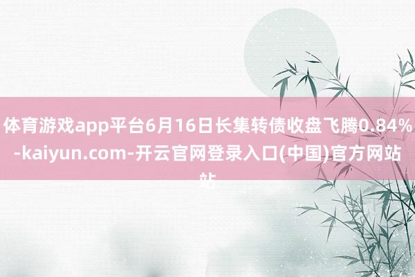 体育游戏app平台6月16日长集转债收盘飞腾0.84%-kaiyun.com-开云官网登录入口(中国)官方网站