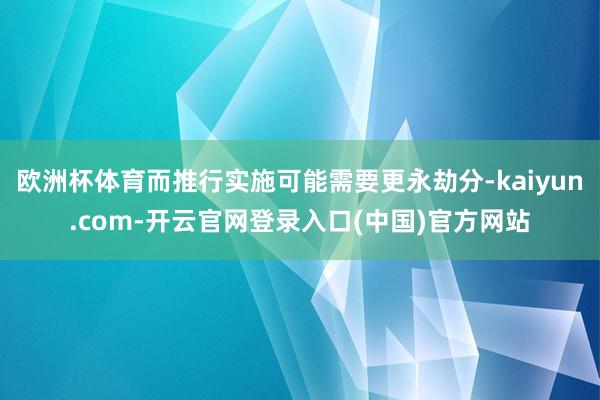 欧洲杯体育而推行实施可能需要更永劫分-kaiyun.com-开云官网登录入口(中国)官方网站