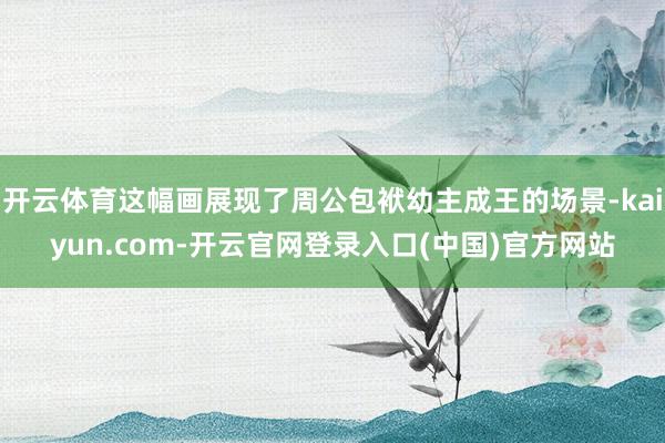 开云体育这幅画展现了周公包袱幼主成王的场景-kaiyun.com-开云官网登录入口(中国)官方网站