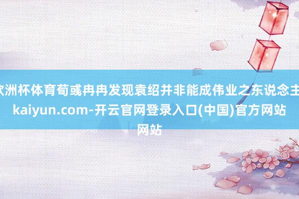 欧洲杯体育荀彧冉冉发现袁绍并非能成伟业之东说念主-kaiyun.com-开云官网登录入口(中国)官方网站
