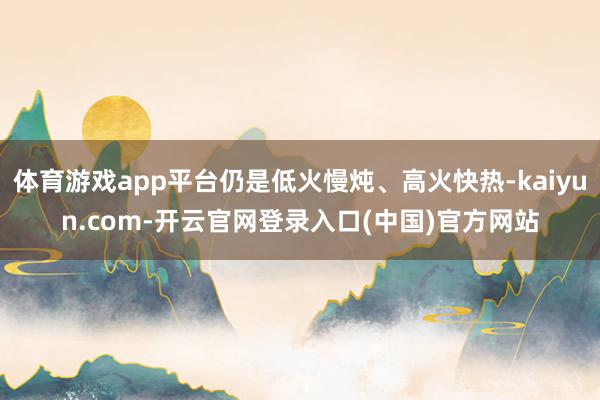 体育游戏app平台仍是低火慢炖、高火快热-kaiyun.com-开云官网登录入口(中国)官方网站