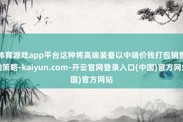 体育游戏app平台这种将高端装备以中端价钱打包销售的策略-kaiyun.com-开云官网登录入口(中国)官方网站