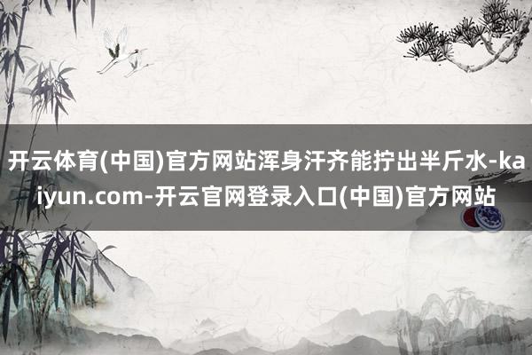 开云体育(中国)官方网站浑身汗齐能拧出半斤水-kaiyun.com-开云官网登录入口(中国)官方网站