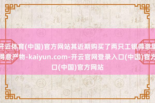 开云体育(中国)官方网站其近期购买了两只工银得意旗下的得意产物-kaiyun.com-开云官网登录入口(中国)官方网站