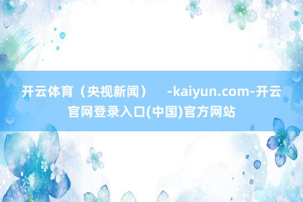开云体育（央视新闻）    -kaiyun.com-开云官网登录入口(中国)官方网站