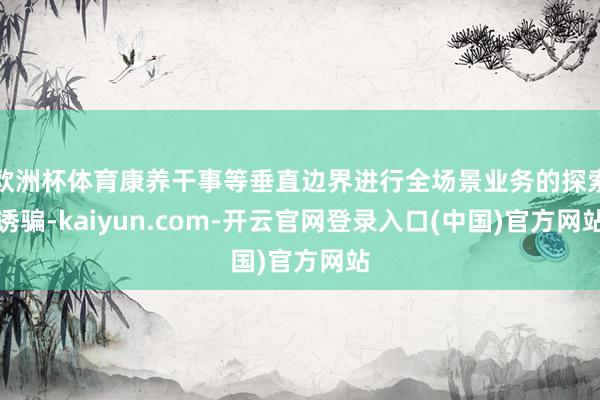 欧洲杯体育康养干事等垂直边界进行全场景业务的探索诱骗-kaiyun.com-开云官网登录入口(中国)官方网站