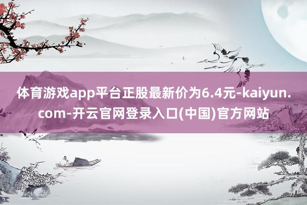 体育游戏app平台正股最新价为6.4元-kaiyun.com-开云官网登录入口(中国)官方网站