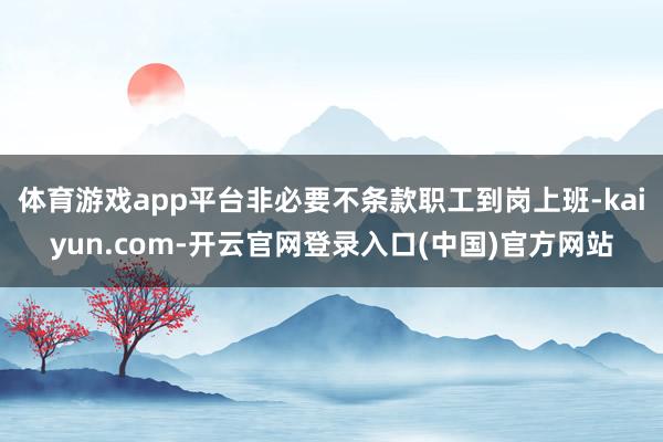 体育游戏app平台非必要不条款职工到岗上班-kaiyun.com-开云官网登录入口(中国)官方网站