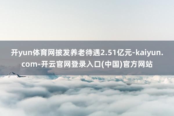 开yun体育网披发养老待遇2.51亿元-kaiyun.com-开云官网登录入口(中国)官方网站