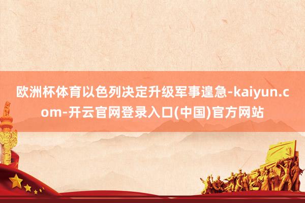 欧洲杯体育以色列决定升级军事遑急-kaiyun.com-开云官网登录入口(中国)官方网站