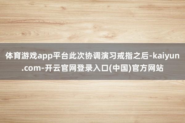 体育游戏app平台此次协调演习戒指之后-kaiyun.com-开云官网登录入口(中国)官方网站