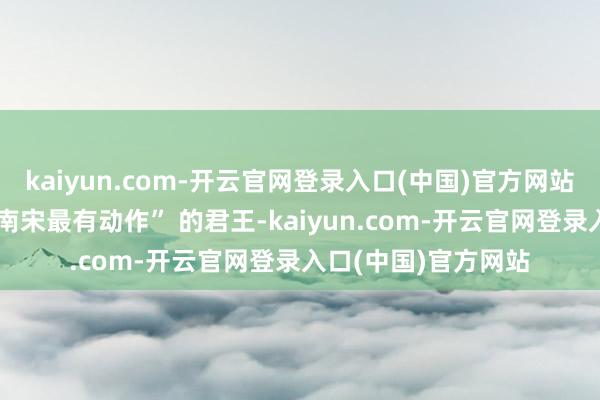 kaiyun.com-开云官网登录入口(中国)官方网站这位被后世评为 “南宋最有动作” 的君王-kaiyun.com-开云官网登录入口(中国)官方网站