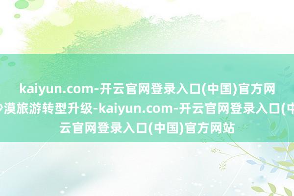 kaiyun.com-开云官网登录入口(中国)官方网站鼓动传统沙漠旅游转型升级-kaiyun.com-开云官网登录入口(中国)官方网站