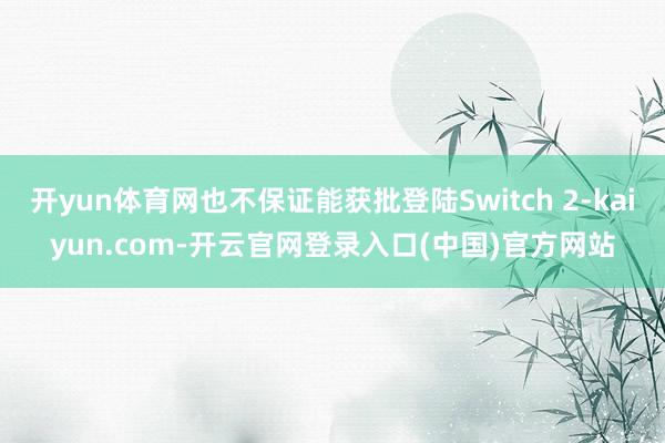 开yun体育网也不保证能获批登陆Switch 2-kaiyun.com-开云官网登录入口(中国)官方网站