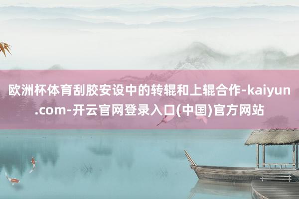 欧洲杯体育刮胶安设中的转辊和上辊合作-kaiyun.com-开云官网登录入口(中国)官方网站