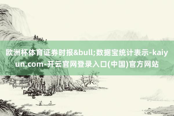 欧洲杯体育证券时报&bull;数据宝统计表示-kaiyun.com-开云官网登录入口(中国)官方网站