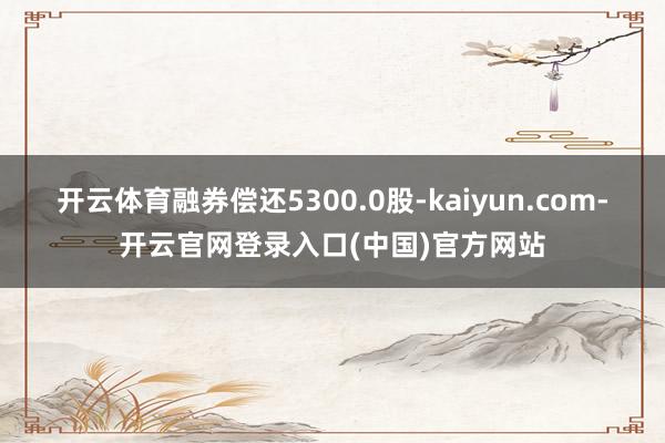 开云体育融券偿还5300.0股-kaiyun.com-开云官网登录入口(中国)官方网站