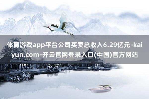 体育游戏app平台公司买卖总收入6.29亿元-kaiyun.com-开云官网登录入口(中国)官方网站