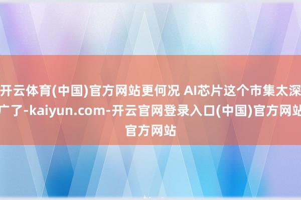 开云体育(中国)官方网站更何况 AI芯片这个市集太深广了-kaiyun.com-开云官网登录入口(中国)官方网站