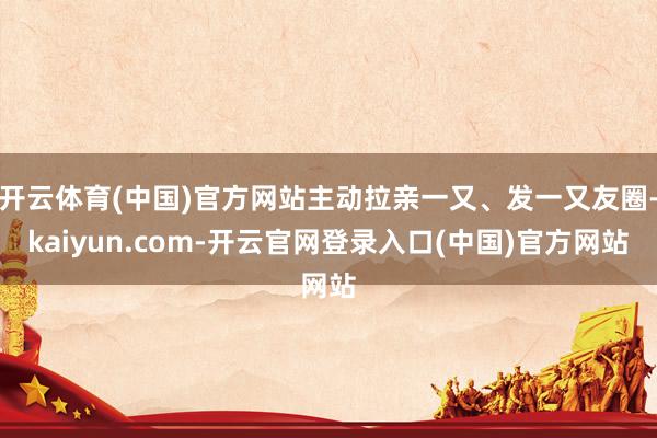 开云体育(中国)官方网站主动拉亲一又、发一又友圈-kaiyun.com-开云官网登录入口(中国)官方网站