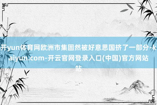 开yun体育网欧洲市集固然被好意思国挤了一部分-kaiyun.com-开云官网登录入口(中国)官方网站