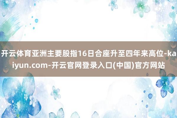 开云体育亚洲主要股指16日合座升至四年来高位-kaiyun.com-开云官网登录入口(中国)官方网站