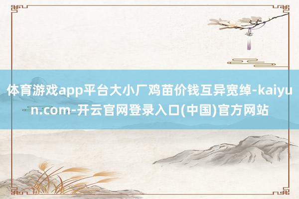 体育游戏app平台大小厂鸡苗价钱互异宽绰-kaiyun.com-开云官网登录入口(中国)官方网站